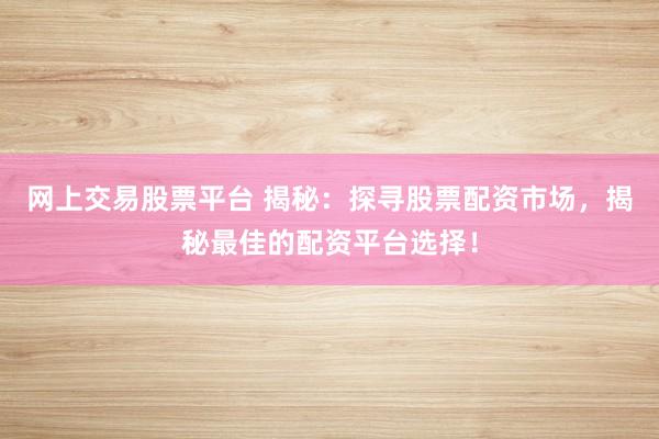 网上交易股票平台 揭秘：探寻股票配资市场，揭秘最佳的配资平台选择！