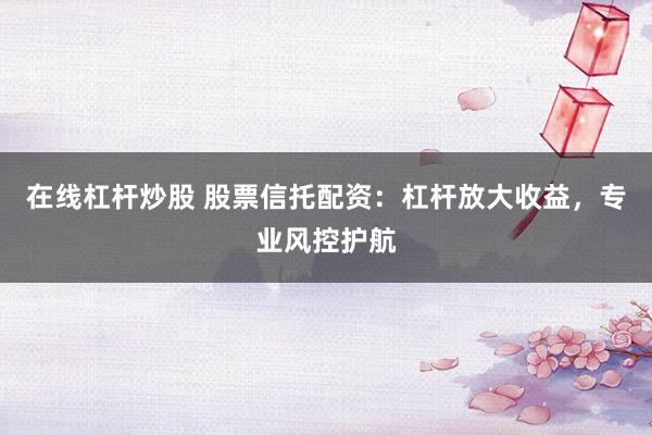 在线杠杆炒股 股票信托配资：杠杆放大收益，专业风控护航