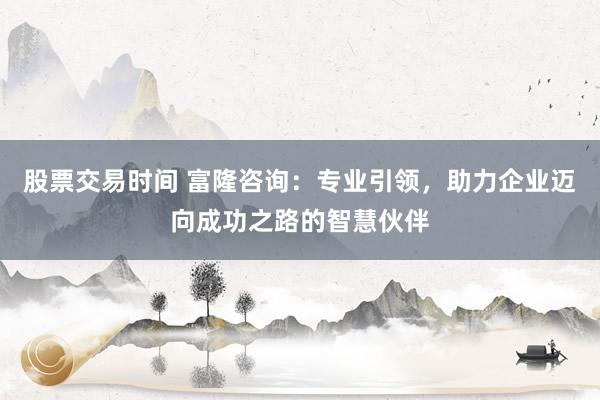 股票交易时间 富隆咨询：专业引领，助力企业迈向成功之路的智慧伙伴