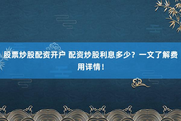 股票炒股配资开户 配资炒股利息多少？一文了解费用详情！