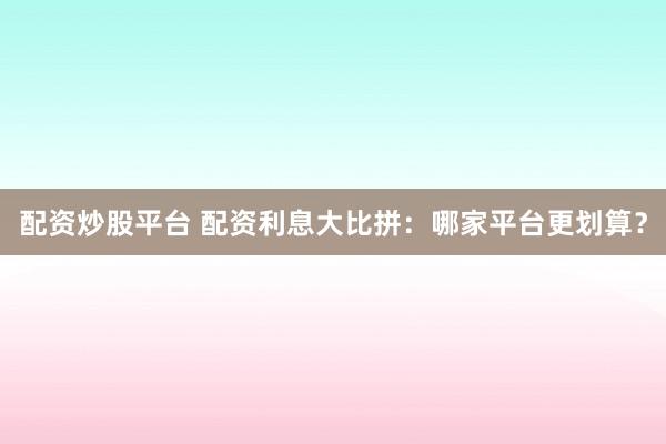 配资炒股平台 配资利息大比拼：哪家平台更划算？