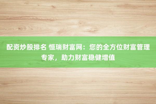 配资炒股排名 恒瑞财富网：您的全方位财富管理专家，助力财富稳健增值
