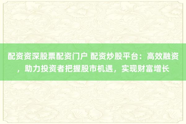 配资资深股票配资门户 配资炒股平台：高效融资，助力投资者把握股市机遇，实现财富增长