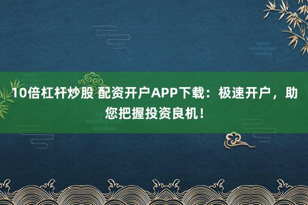 10倍杠杆炒股 配资开户APP下载：极速开户，助您把握投资良机！