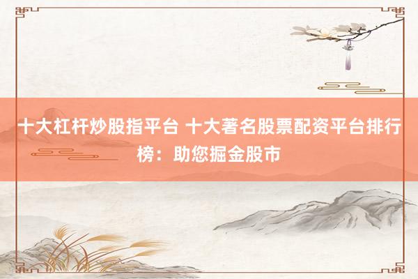 十大杠杆炒股指平台 十大著名股票配资平台排行榜：助您掘金股市