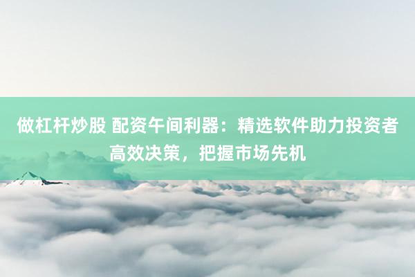 做杠杆炒股 配资午间利器：精选软件助力投资者高效决策，把握市场先机