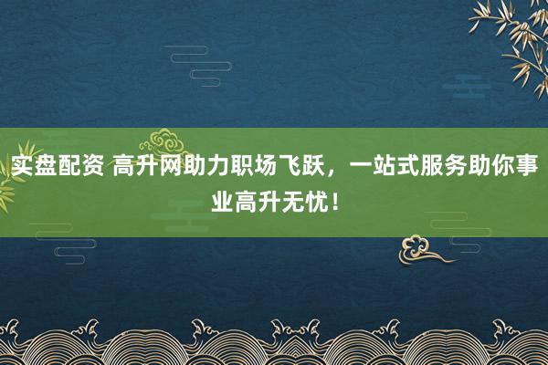实盘配资 高升网助力职场飞跃，一站式服务助你事业高升无忧！