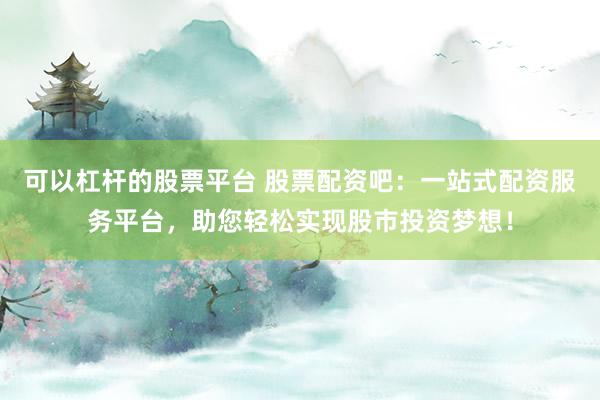 可以杠杆的股票平台 股票配资吧：一站式配资服务平台，助您轻松实现股市投资梦想！