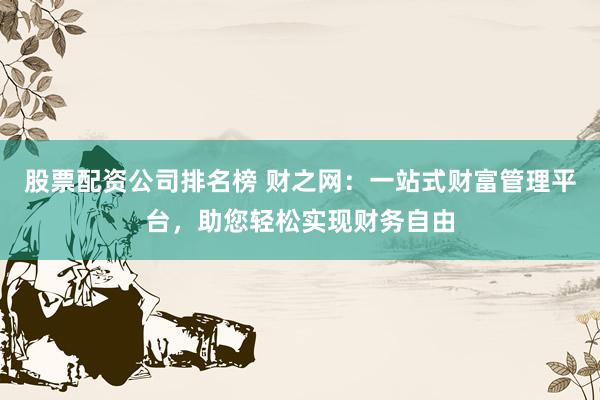 股票配资公司排名榜 财之网：一站式财富管理平台，助您轻松实现财务自由