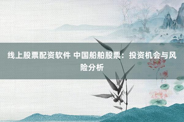 线上股票配资软件 中国船舶股票：投资机会与风险分析