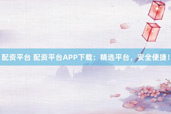 配资平台 配资平台APP下载：精选平台，安全便捷！