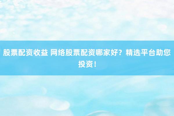 股票配资收益 网络股票配资哪家好？精选平台助您投资！