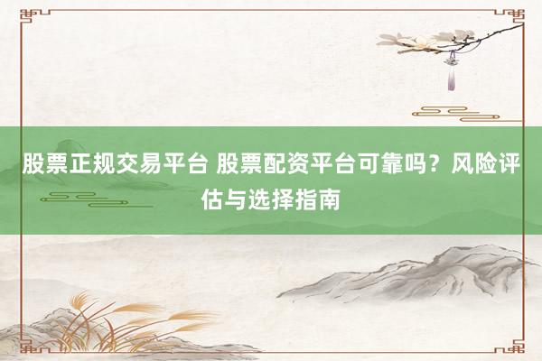 股票正规交易平台 股票配资平台可靠吗？风险评估与选择指南