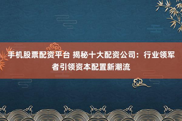 手机股票配资平台 揭秘十大配资公司：行业领军者引领资本配置新潮流