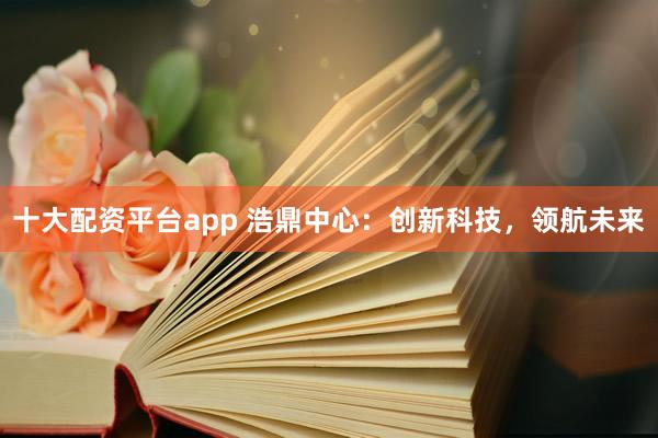 十大配资平台app 浩鼎中心：创新科技，领航未来