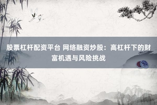 股票杠杆配资平台 网络融资炒股：高杠杆下的财富机遇与风险挑战