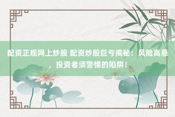 配资正规网上炒股 配资炒股巨亏揭秘：风险高悬，投资者须警惕的陷阱！