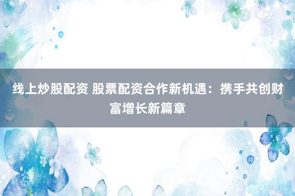 线上炒股配资 股票配资合作新机遇：携手共创财富增长新篇章