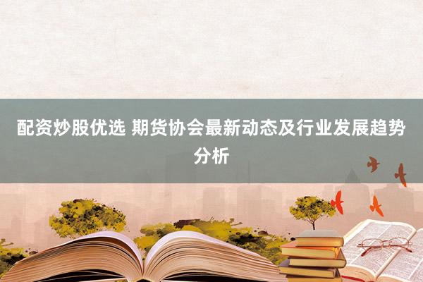 配资炒股优选 期货协会最新动态及行业发展趋势分析