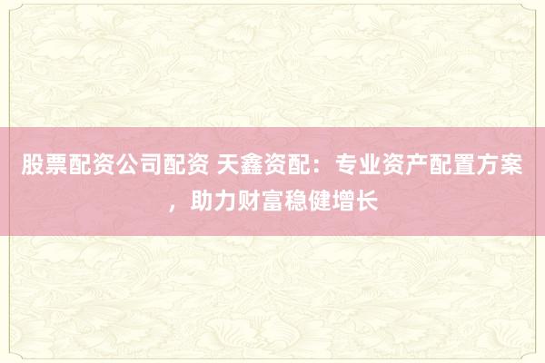 股票配资公司配资 天鑫资配：专业资产配置方案，助力财富稳健增长