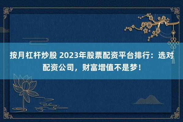 按月杠杆炒股 2023年股票配资平台排行：选对配资公司，财富增值不是梦！
