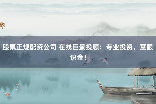 股票正规配资公司 在线巨景投顾：专业投资，慧眼识金！