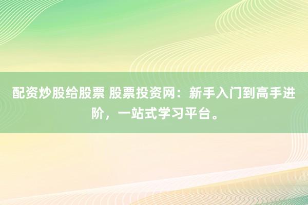 配资炒股给股票 股票投资网：新手入门到高手进阶，一站式学习平台。