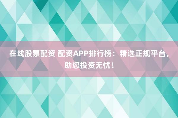 在线股票配资 配资APP排行榜：精选正规平台，助您投资无忧！