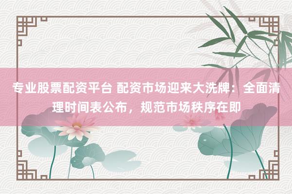 专业股票配资平台 配资市场迎来大洗牌：全面清理时间表公布，规范市场秩序在即