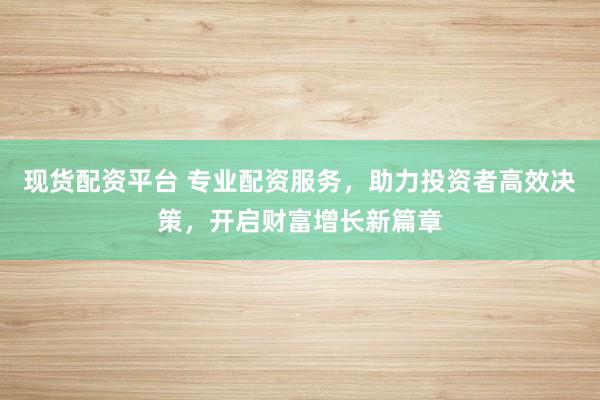 现货配资平台 专业配资服务，助力投资者高效决策，开启财富增长新篇章