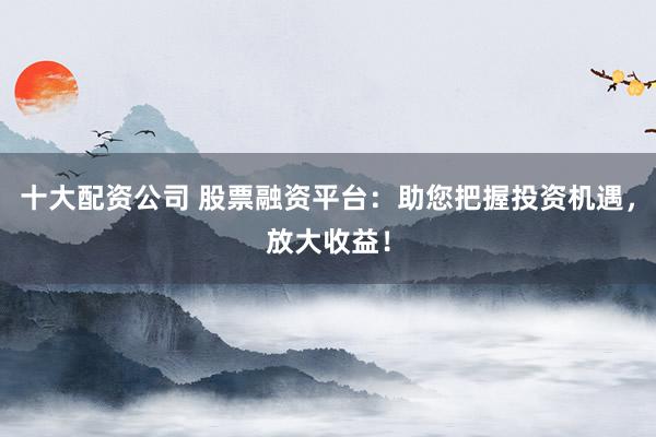 十大配资公司 股票融资平台：助您把握投资机遇，放大收益！