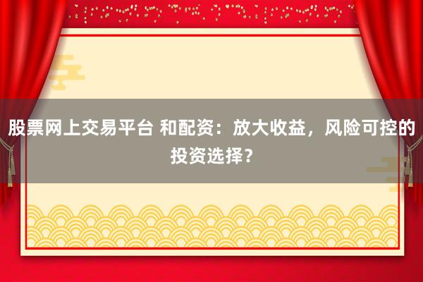股票网上交易平台 和配资：放大收益，风险可控的投资选择？