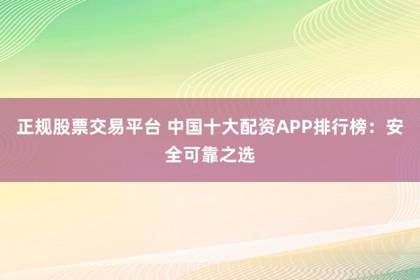正规股票交易平台 中国十大配资APP排行榜：安全可靠之选