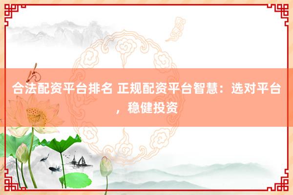 合法配资平台排名 正规配资平台智慧：选对平台，稳健投资