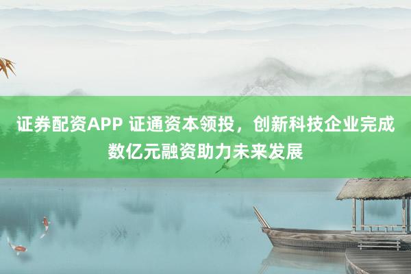 证券配资APP 证通资本领投，创新科技企业完成数亿元融资助力未来发展