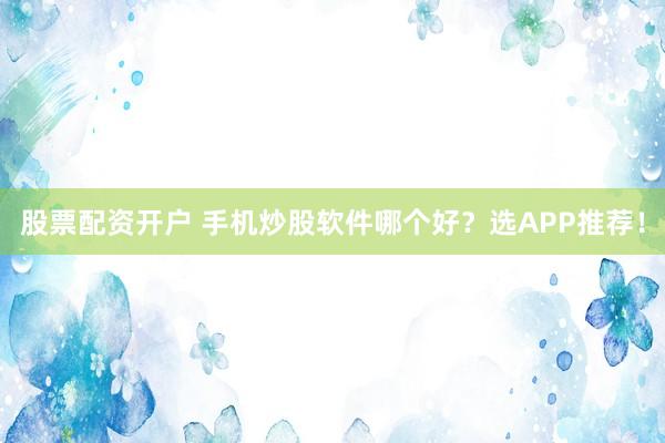 股票配资开户 手机炒股软件哪个好？选APP推荐！