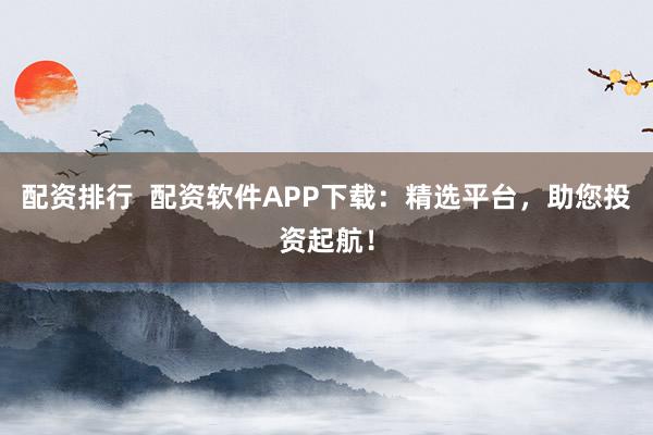 配资排行  配资软件APP下载：精选平台，助您投资起航！