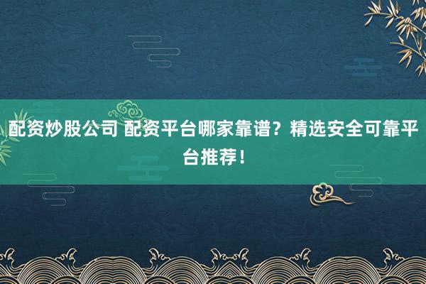 配资炒股公司 配资平台哪家靠谱？精选安全可靠平台推荐！