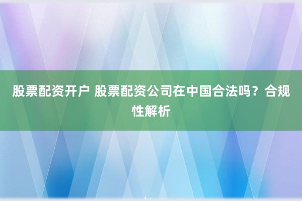 股票配资开户 股票配资公司在中国合法吗？合规性解析