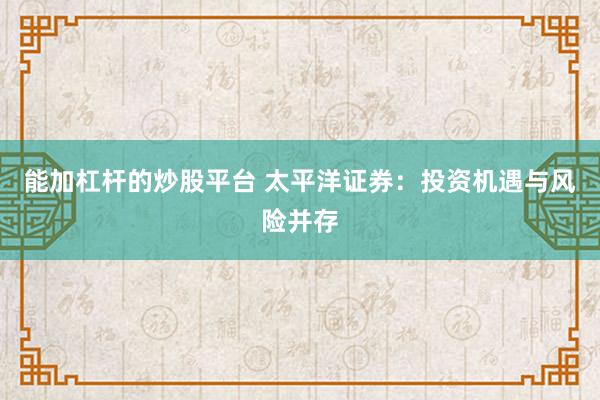能加杠杆的炒股平台 太平洋证券：投资机遇与风险并存