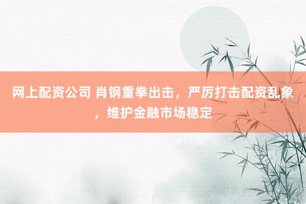 网上配资公司 肖钢重拳出击，严厉打击配资乱象，维护金融市场稳定