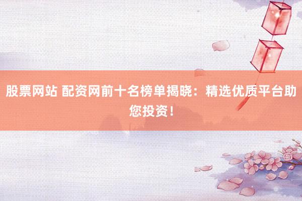 股票网站 配资网前十名榜单揭晓：精选优质平台助您投资！