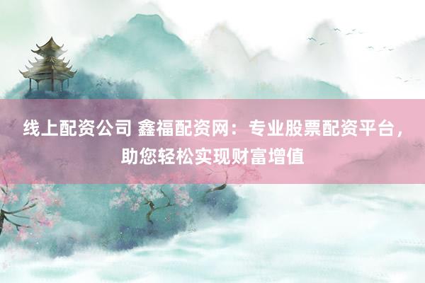 线上配资公司 鑫福配资网：专业股票配资平台，助您轻松实现财富增值