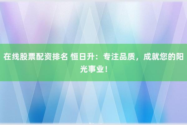 在线股票配资排名 恒日升：专注品质，成就您的阳光事业！