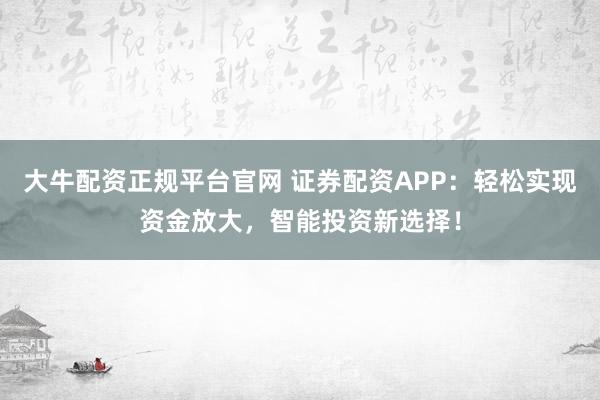 大牛配资正规平台官网 证券配资APP：轻松实现资金放大，智能投资新选择！