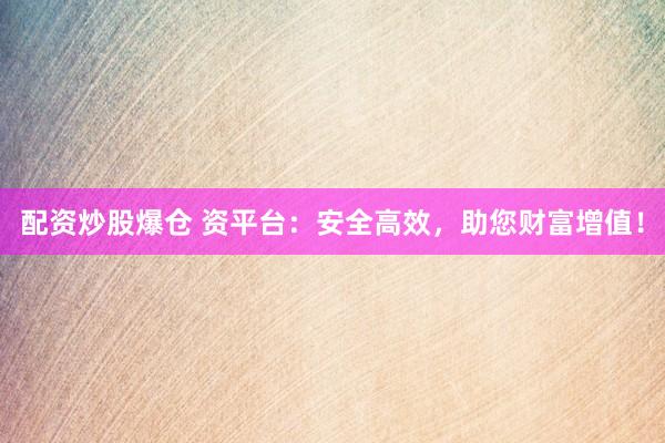 配资炒股爆仓 资平台：安全高效，助您财富增值！