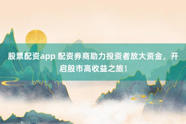 股票配资app 配资券商助力投资者放大资金，开启股市高收益之旅！