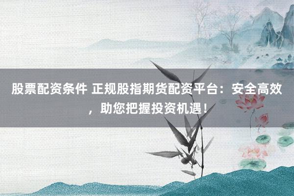 股票配资条件 正规股指期货配资平台：安全高效，助您把握投资机遇！