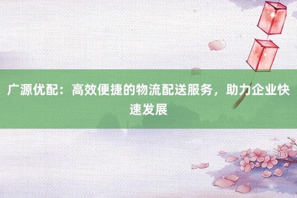广源优配：高效便捷的物流配送服务，助力企业快速发展