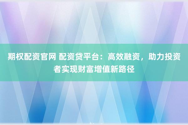 期权配资官网 配资贷平台:高效融资,助力投资者实现财富增值新路径